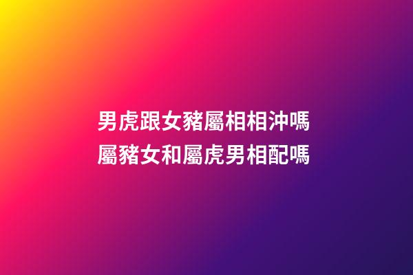 男虎跟女豬屬相相沖嗎 屬豬女和屬虎男相配嗎